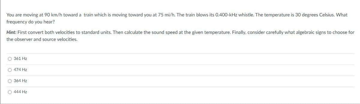 You are moving at 90 km/h toward a train which is moving toward you at 75 mi/h. The train blows its 0.400-kHz whistle. The temperature is 30 degrees Celsius. What
frequency do you hear?
Hint: First convert both velocities to standard units. Then calculate the sound speed at the given temperature. Finally, consider carefully what algebraic signs to choose for
the observer and source velocities.
O 361 Hz
O 474 Hz
O 364 Hz
O 444 Hz
