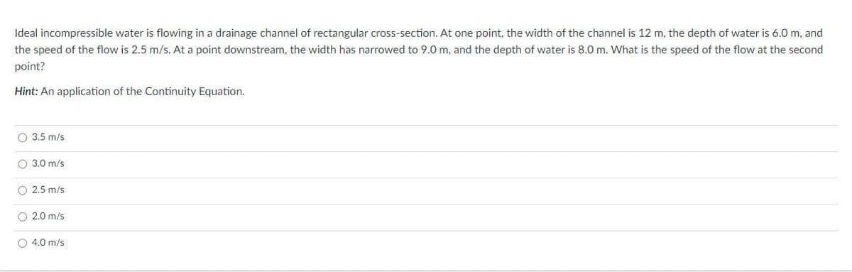 Ideal incompressible water is flowing in a drainage channel of rectangular cross-section. At one point, the width of the channel is 12 m, the depth of water is 6.0 m, and
the speed of the flow is 2.5 m/s. At a point downstream, the width has narrowed to 9.0 m, and the depth of water is 8.0 m. What is the speed of the flow at the second
point?
Hint: An application of the Continuity Equation.
O 3.5 m/s
O 3.0 m/s
O 2.5 m/s
O 2.0 m/s
O 4.0 m/s
