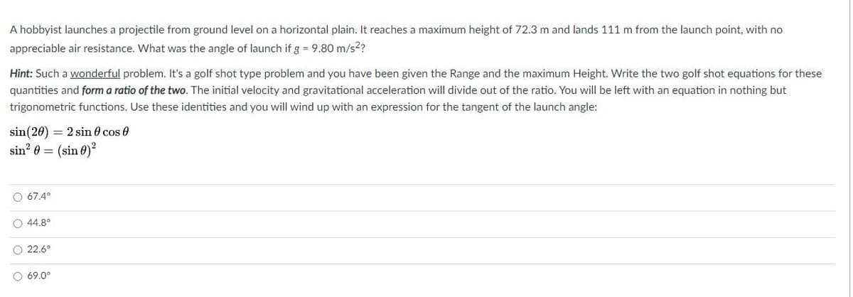 A hobbyist launches a projectile from ground level on a horizontal plain. It reaches a maximum height of 72.3 m and lands 111 m from the launch point, with no
appreciable air resistance. What was the angle of launch if g = 9.80 m/s2?
Hint: Such a wonderful problem. It's a golf shot type problem and you have been given the Range and the maximum Height. Write the two golf shot equations for these
quantities and form a ratio of the two. The initial velocity and gravitational acceleration will divide out of the ratio. You will be left with an equation in nothing but
trigonometric functions. Use these identities and you will wind up with an expression for the tangent of the launch angle:
sin(20) = 2 sin 0 cos 0
sin? 0 = (sin 0)?
O 67.4°
44.8°
O 22.6°
O 69.0°
