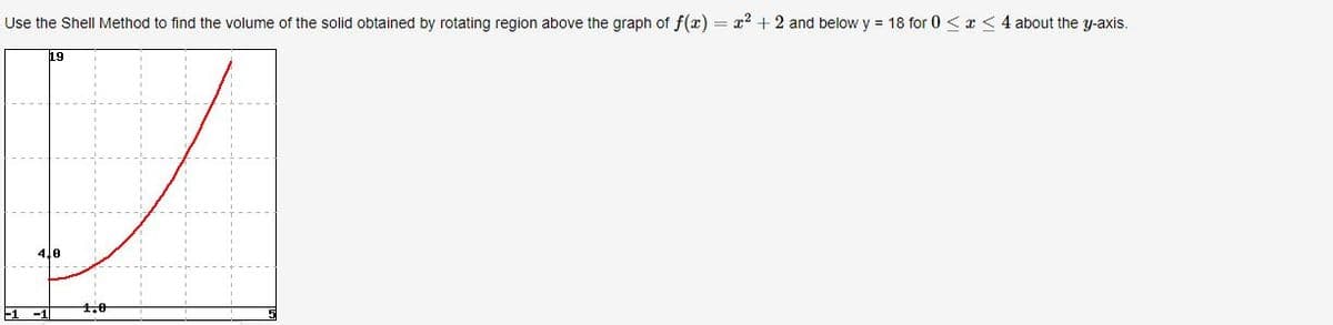 Use the Shell Method to find the volume of the solid obtained by rotating region above the graph of f(x) = x² +2 and below y = 18 for 0 < x <4 about the y-axis.
19
4,0
-1 -1
1,0