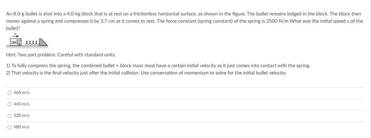 An 8.0-g bullet is shot into a 4.0-kg block that is at rest on a frictionless horizontal surface, as shown in the figure. The bullet remains lodged in the block. The block then
moves against a spring and compresses it by 3.7 cm as it comes to rest. The force constant (spring constant) of the spring is 2500 N/m What was the initial speed v of the
bullet?
elle
Hint: Two part problem. Careful with standard units.
1) To fully compress the spring, the combined bullet + block mass must have a certain initial velocity as it just comes into contact with the spring.
2) That velocity is the final velocity just after the initial collision. Use conservation of momentum to solve for the initial bullet velocity.
O 460 m/s
O 440 m/s
O 520 m/s
O 480 m/s
