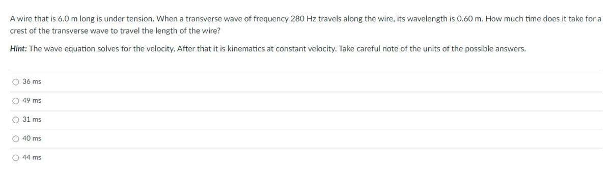 A wire that is 6.0 m long is under tension. When a transverse wave of frequency 280 Hz travels along the wire, its wavelength is 0.60 m. How much time does it take for a
crest of the transverse wave to travel the length of the wire?
Hint: The wave equation solves for the velocity. After that it is kinematics at constant velocity. Take careful note of the units of the possible answers.
O 36 ms
O 49 ms
O 31 ms
O 40 ms
O 44 ms
O o o
O O
