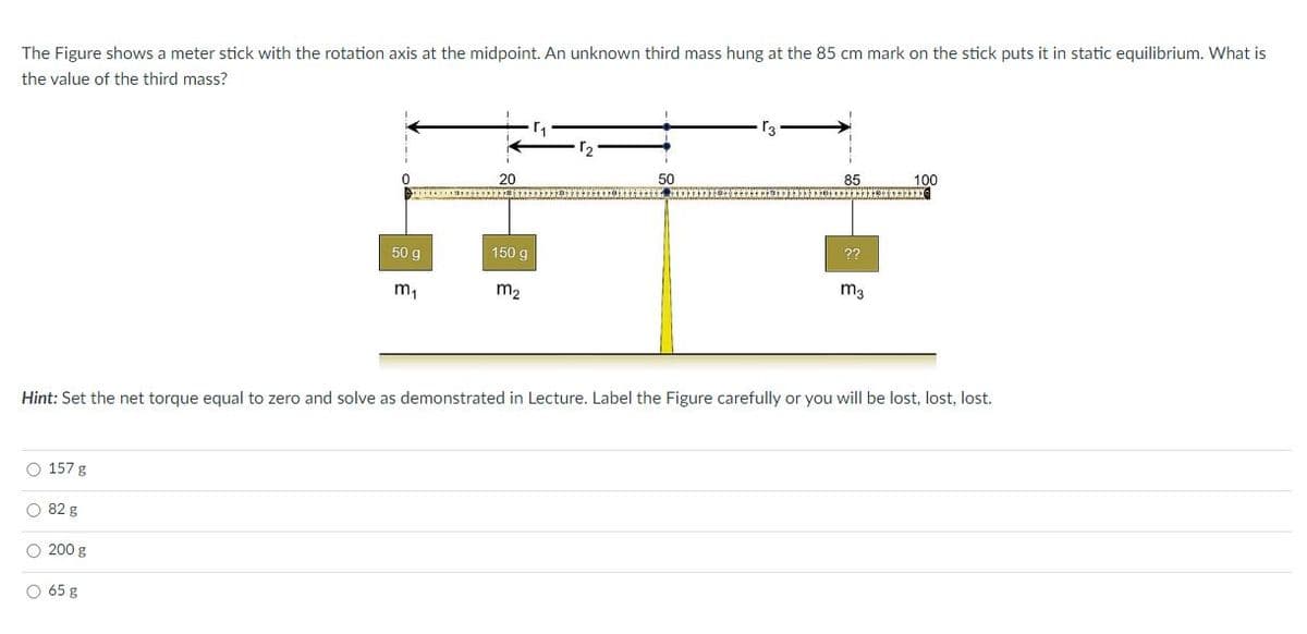 The Figure shows a meter stick with the rotation axis at the midpoint. An unknown third mass hung at the 85 cm mark on the stick puts it in static equilibrium. What is
the value of the third mass?
20
50
85
100
50 g
150 g
??
m,
m2
m3
Hint: Set the net torque equal to zero and solve as demonstrated in Lecture. Label the Figure carefully or you will be lost, lost, lost.
O 157 g
O 82 g
O 200 g
O 65 g
