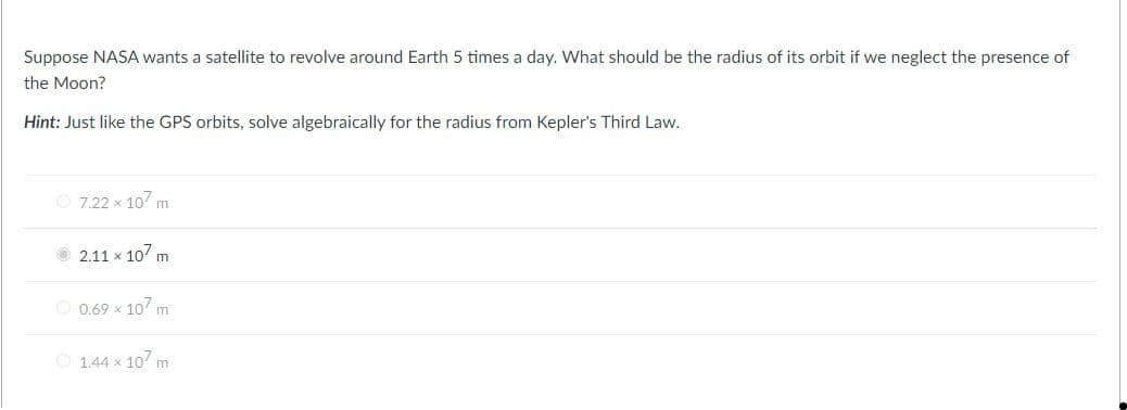 Suppose NASA wants a satellite to revolve around Earth 5 times a day. What should be the radius of its orbit if we neglect the presence of
the Moon?
Hint: Just like the GPS orbits, solve algebraically for the radius from Kepler's Third Law.
7.22 x 107 m
2.11 x 107 m
O 0.69 x 10 m
1.44 x 10 m
