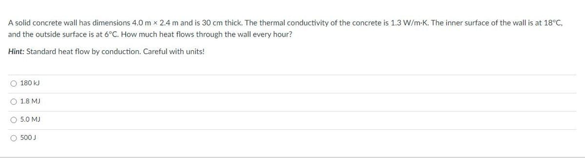 A solid concrete wall has dimensions 4.0 m x 2.4 m and is 30 cm thick. The thermal conductivity of the concrete is 1.3 W/m-K. The inner surface of the wall is at 18°C,
and the outside surface is at 6°C. How much heat flows through the wall every hour?
Hint: Standard heat flow by conduction. Careful with units!
O 180 kJ
O 1.8 MJ
O 5.0 MJ
O 500 J
