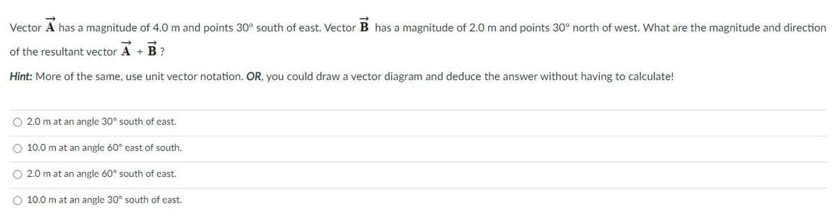 Vector A has a magnitude of 4.0 m and points 30° south of east. Vector B has a magnitude of 2.0 m and points 30° north of west. What are the magnitude and direction
of the resultant vector A + B ?
Hint: More of the same, use unit vector notation. OR, you could draw a vector diagram and deduce the answer without having to calculate!
O 2.0 m at an angle 30° south of east.
10.0 m at an angle 60° east of south.
O 2.0 m at an angle 60° south of east.
10.0 m at an angle 30° south of east.
