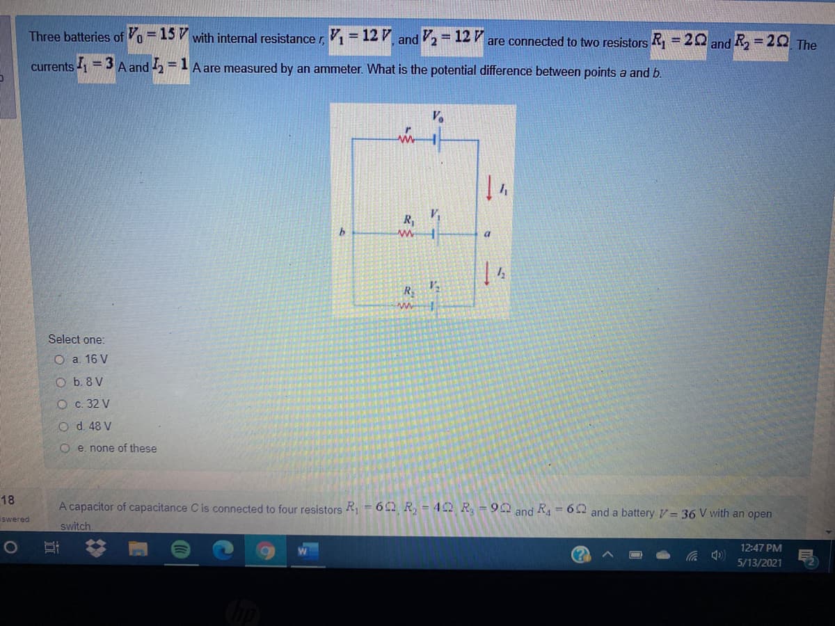 Three batteries of Vo = 15 V with internal resistance r V1 = 12 7
and 2 = 12 7
are connected to two resistors R = 20 and R, = 20 The
%3D
%3D
%3D
currents 1 = 3 A and 2 =1 A are measured by an ammeter. What is the potential difference between points a and b.
%3D
R,
R
Select one:
O a. 16 V
O b. 8 V
Ос. 32 V
O d. 48 V
O e. none of these
18
A capacitor of capacitance C is connected to four resistors R, = 6 92 R, = 4 C2 R, = 90 and R = 62 and a battery V– 36 V with an open
swered
switch.
12:47 PM
5/13/2021
