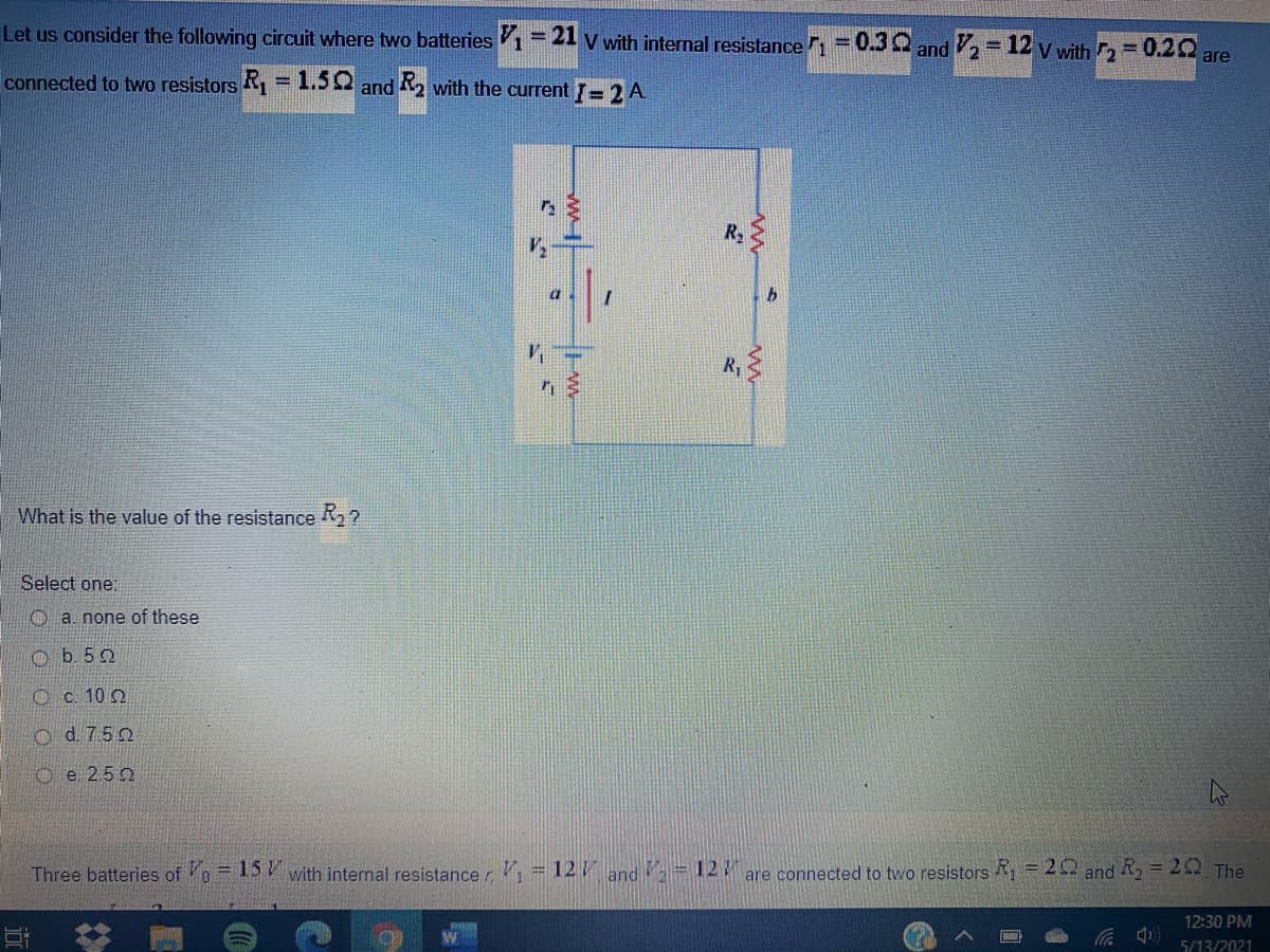 Let us consider the following circuit where two batteries 1=2l V with internal resistance 1=0.3 2 and = 12 v with = 0.20
%3D
are
connected to two resistors R, = 1.50
and R2 with the current = 2 A
R2
What is the value of the resistance R2 ?
Select one:
O a. none of these
O b. 52
O c. 10 2
O d. 750
O e 2.5 2
Three batteries of = 15 V with intemal resistancer = 12/ and -12 are connected to two resistors = 20 and R, = 20 The
12:30 PM
5/13/2021
