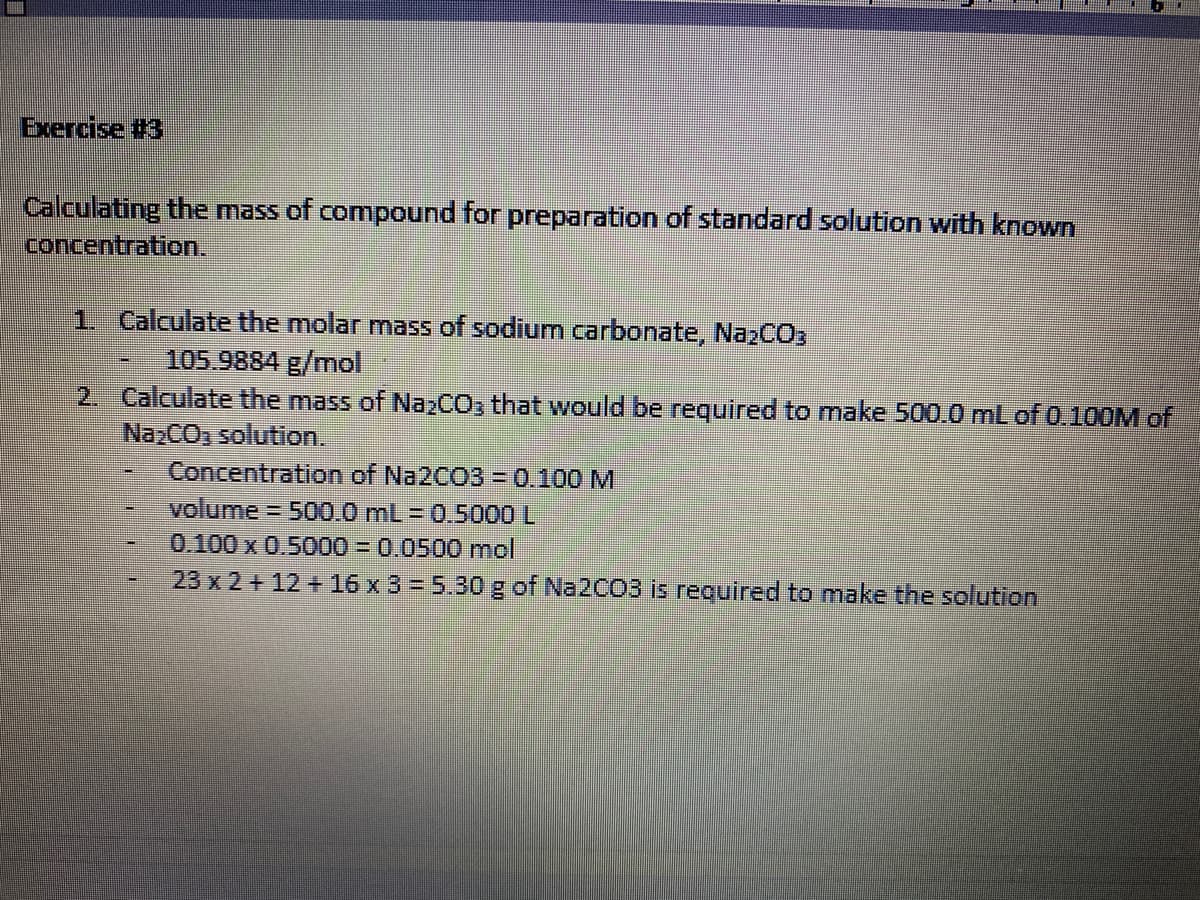 1. Calculate the molar mass of sodium carbonate, NazCO,
105.9884 g/mol
2. Calculate the mass of Na2CO, that would be required to make 500.0 mL of 0.100M of
NazCO, solution.
Concentration of Na2CO3 = 0.100 M
volume
0.100 x 0.5000 = 0.0500 mol
3D500.0mL=D0.5000 L
23 x 2 + 12 + 16 x 3 = 5.30 g of Na2CO3 is required to make the solution
