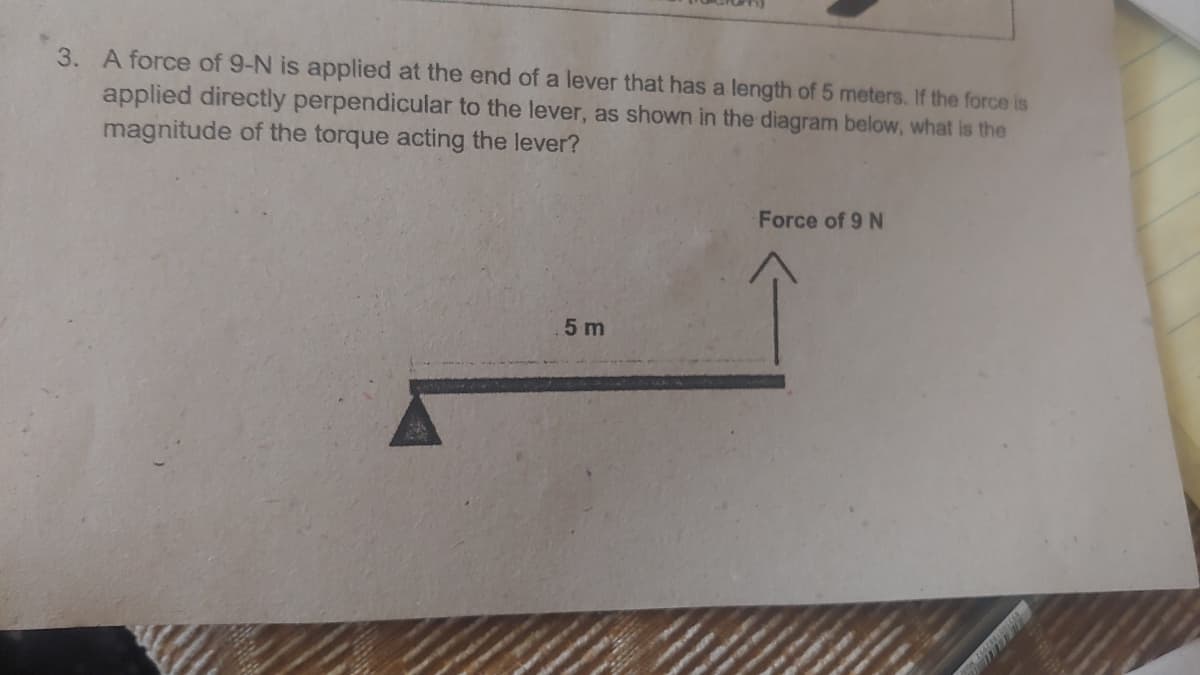 3. A force of 9-N is applied at the end of a lever that has a length of 5 meters. If the force is
applied directly perpendicular to the lever, as shown in the diagram below, what is the
magnitude of the torque acting the lever?
Force of 9 N
5 m
