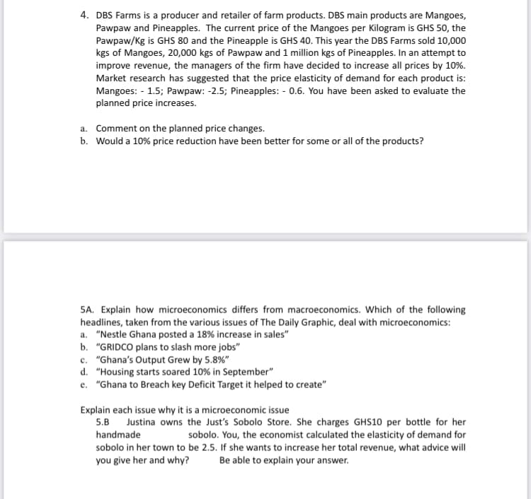 4. DBS Farms is a producer and retailer of farm products. DBS main products are Mangoes,
Pawpaw and Pineapples. The current price of the Mangoes per Kilogram is GHS 50, the
Pawpaw/Kg is GHS 80 and the Pineapple is GHS 40. This year the DBS Farms sold 10,000
kgs of Mangoes, 20,000 kgs of Pawpaw and 1 million kgs of Pineapples. In an attempt to
improve revenue, the managers of the firm have decided to increase all prices by 10%.
Market research has suggested that the price elasticity of demand for each product is:
Mangoes: - 1.5; Pawpaw: -2.5; Pineapples: - 0.6. You have been asked to evaluate the
planned price increases.
a. Comment on the planned price changes.
b. Would a 10% price reduction have been better for some or all of the products?
5A. Explain how microeconomics differs from macroeconomics. Which of the following
headlines, taken from the various issues of The Daily Graphic, deal with microeconomics:
a. "Nestle Ghana posted a 18% increase in sales"
b. "GRIDCO plans to slash more jobs"
c. "Ghana's Output Grew by 5.8%"
d. "Housing starts soared 10% in September"
e. "Ghana to Breach key Deficit Target it helped to create"
Explain each issue why it is a microeconomic issue
5.B Justina owns the Just's Sobolo Store. She charges GHS10 per bottle for her
handmade
sobolo. You, the economist calculated the elasticity of demand for
sobolo in her town to be 2.5. If she wants to increase her total revenue, what advice will
you give her and why?
Be able to explain your answer.
