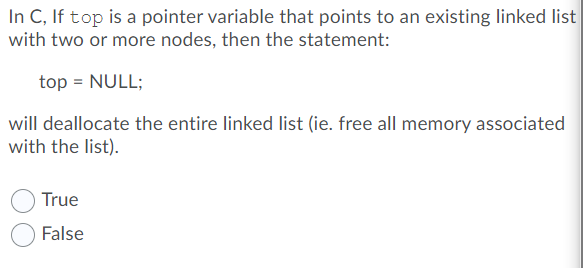 In C, If top is a pointer variable that points to an existing linked list
with two or more nodes, then the statement:
top = NULL;
will deallocate the entire linked list (ie. free all memory associated
with the list).
True
False

