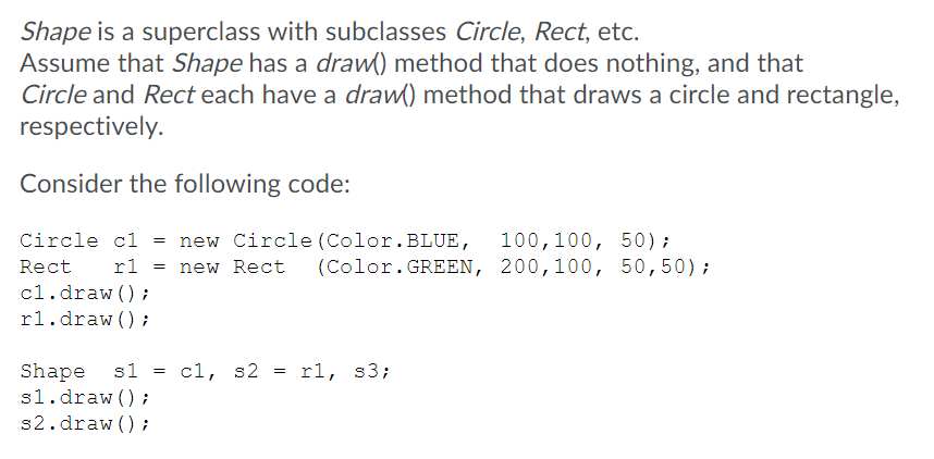 Shape is a superclass with subclasses Circle, Rect, etc.
Assume that Shape has a draw() method that does nothing, and that
Circle and Rect each have a draw() method that draws a circle and rectangle,
respectively.
Consider the following code:
Circle cl = new Circle (Color.BLUE,
100,100, 50);
(Color.GREEN, 200,100, 50,50);
Rect
rl = new Rect
cl.draw () ;
rl.draw () ;
Shape s1
s1.draw () ;
s2.draw () ;
cl, s2
rl, s3;
