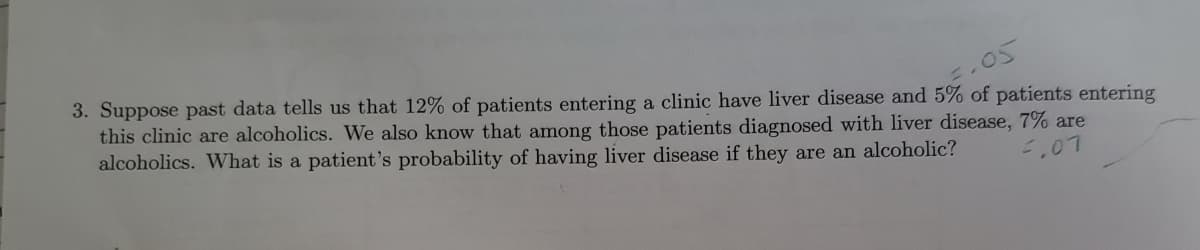 3. Suppose past data tells us that 12% of patients entering a clinic have liver disease and 5% of patients entering
this clinic are alcoholics. We also know that among those patients diagnosed with liver disease, 7% are
alcoholics. What is a patient's probability of having liver disease if they are an alcoholic?
,07
