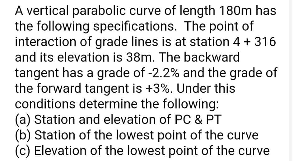 A vertical parabolic curve of length 180m has
the following specifications. The point of
interaction of grade lines is at station 4 + 316
and its elevation is 38m. The backward
tangent has a grade of -2.2% and the grade of
the forward tangent is +3%. Under this
conditions determine the following:
(a) Station and elevation of PC & PT
(b) Station of the lowest point of the curve
(c) Elevation of the lowest point of the curve
