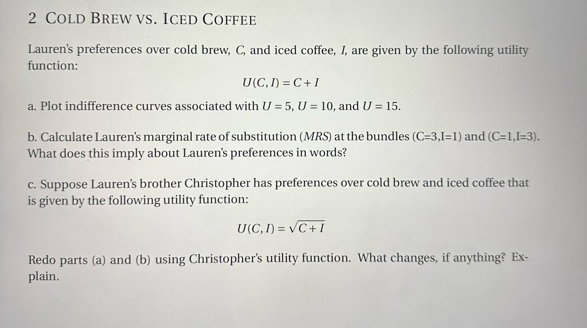 2 COLD BREW VS. ICED COFFEE
Lauren's preferences over cold brew, C, and iced coffee, I, are given by the following utility
function:
U(C, I)=C+I
a. Plot indifference curves associated with U = 5, U = 10, and U = 15.
b. Calculate Lauren's marginal rate of substitution (MRS) at the bundles (C=3,1=1) and (C=1,I=3).
What does this imply about Lauren's preferences in words?
c. Suppose Lauren's brother Christopher has preferences over cold brew and iced coffee that
is given by the following utility function:
U(C, I)=√C+I
Redo parts (a) and (b) using Christopher's utility function. What changes, if anything? Ex-
plain.