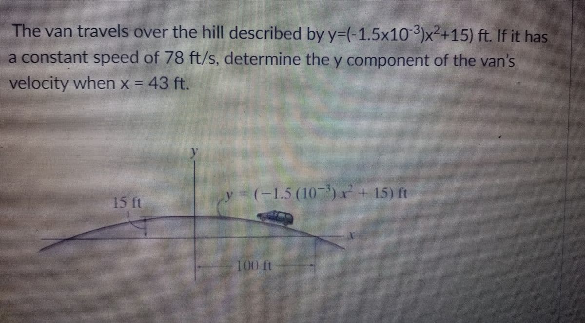 The van travels over the hill described byy=(-1.5x10 ³)x²+15) ft. If it has
a constant speed of 78 ft/s, determine the y component of the van's
velocity when x = 43 ft.
y (- 7+
-1.5(10
15) ft
15 t
1001
