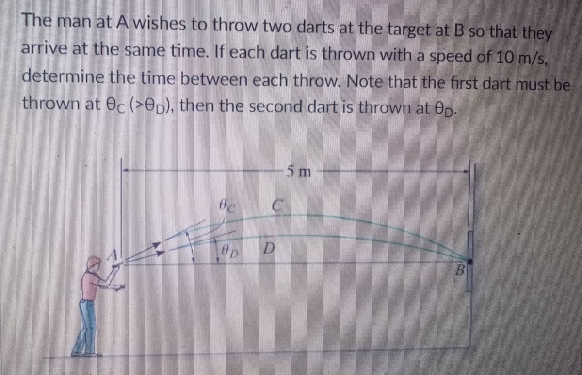The man atA wishes to throw two darts at the target at B so that they
arrive at the same time. If each dart is thrown with a speed of 10 m/s,
determine the time between each throw. Note that the first dart must be
thrown at 0c (>Op), then the second dart is thrown at Op.
5 m
Oc
Op
B
