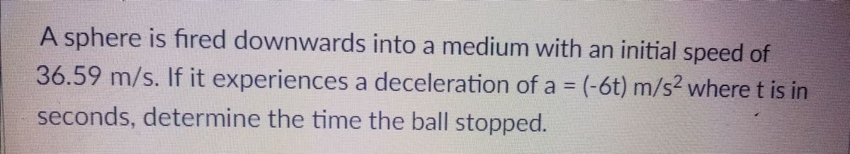 A sphere is fired downwards into a medium with an initial speed of
36.59 m/s. If it experiences a deceleration of a = (-6t) m/s² where t is in
seconds, determine the time the ball stopped.

