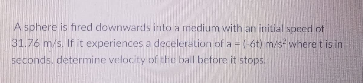 A sphere is fired downwards into a medium with an initial speed of
31.76 m/s. If it experiences a deceleration of a = (-6t) m/s² where t is in
seconds, determine velocity of the ball before it stops.
