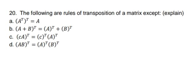 20. The following are rules of transposition of a matrix except: (explain)
a. (A")" = A
b. (A + B)" = (A)" + (B)"
c. (cA)" = (c)" (A)"
d. (AB)" = (A)"(B)"
