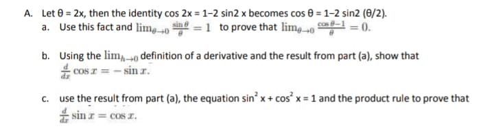 A. Let e = 2x, then the identity cos 2x = 1-2 sin2 x becomes cos 0 = 1–2 sin2 (0/2).
a. Use this fact and lim0 ine = 1 to prove that lim.0 g-
0.
b. Using the lim,-0 definition of a derivative and the result from part (a), show that
* cos r = - sin r.
c. use the result from part (a), the equation sin x+ cos x = 1 and the product rule to prove that
E sin z = cos r.
