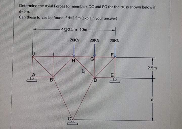 Determine the Axial Forces for members DC and FG for the truss shown below if
d-5m.
Can these forces be found if d-2.5m (explain your answer)
4@2.5m-10m
20KN
20KN
20KN
2. 5m
E
B
