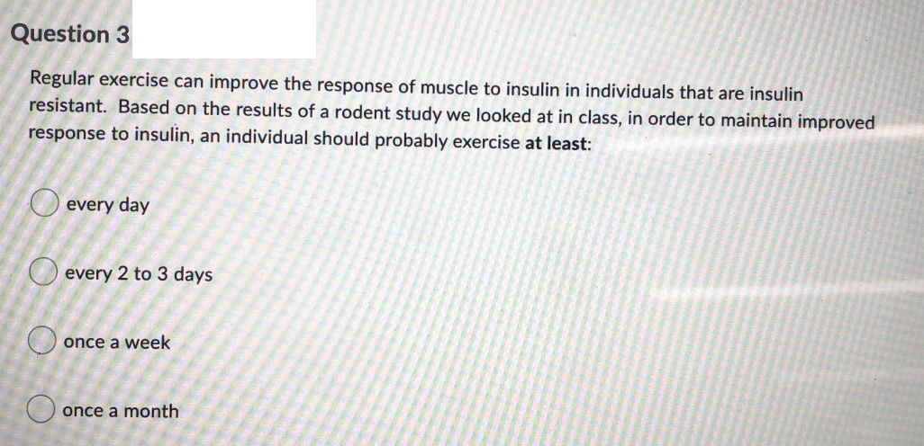 Question 3
Regular exercise can improve the response of muscle to insulin in individuals that are insulin
resistant. Based on the results of a rodent study we looked at in class, in order to maintain improved
response to insulin, an individual should probably exercise at least:
O every day
every 2 to 3 days
O once a week
O once a month
