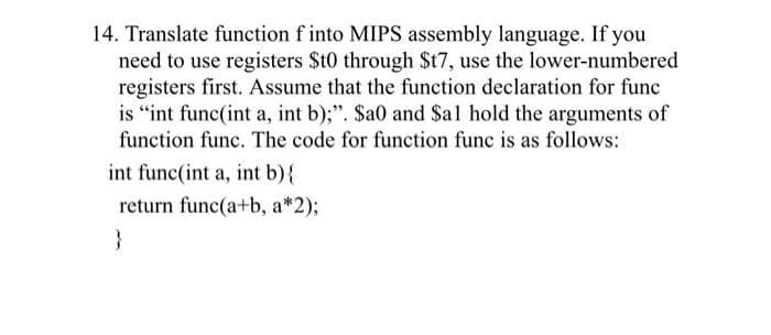 14. Translate function f into MIPS assembly language. If you
need to use registers St0 through $t7, use the lower-numbered
registers first. Assume that the function declaration for func
is "int func(int a, int b);". $a0 and Sal hold the arguments of
function func. The code for function func is as follows:
int func(int a, int b){
return func(a+b, a*2);
}
