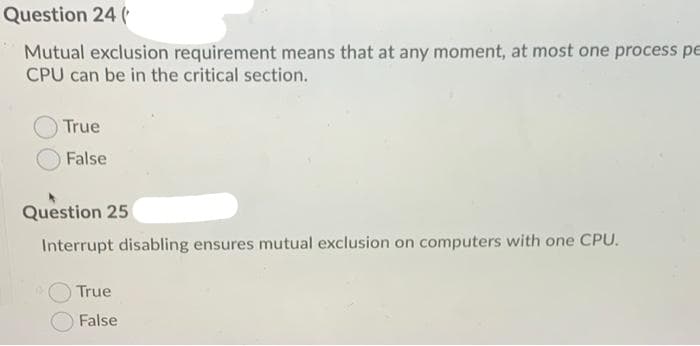 Question 24 (
Mutual exclusion requirement means that at any moment, at most one process pe
CPU can be in the critical section.
True
False
Question 25
Interrupt disabling ensures mutual exclusion on computers with one CPU.
True
False
