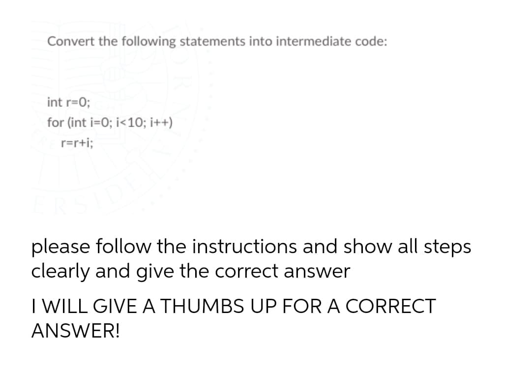 Convert the following statements into intermediate code:
int r=0;
for (int i=0; i<10; i++)
r=r+i;
please follow the instructions and show all steps
clearly and give the correct answer
I WILL GIVE A THUMBS UP FOR A CORRECT
ANSWER!
