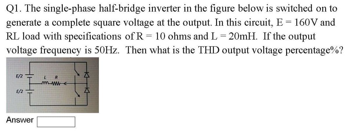 Q1. The single-phase half-bridge inverter in the figure below is switched on to
generate a complete square voltage at the output. In this circuit, E = 160V and
RL load with specifications of R
voltage frequency is 50HZ. Then what is the THD output voltage percentage%?
10 ohms and L= 20mH. If the output
E/2
LR
E/2
Answer
