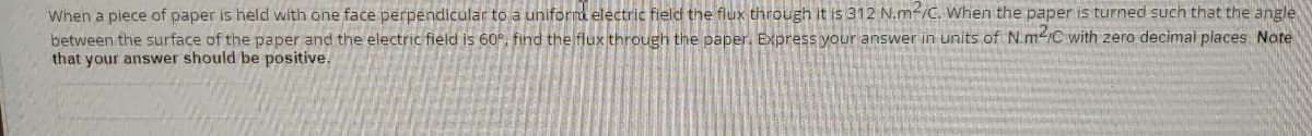 When a piece of paper is held with one face perpendicular to a uniform electric field the flux through it is 312 N.m²/C. When the paper is turned such that the angle
between the surface of the paper and the electric field is 60°, find the flux through the paper. Express your answer in units of N.m-1C with zero decimal places Note
that your answer should be positive.
