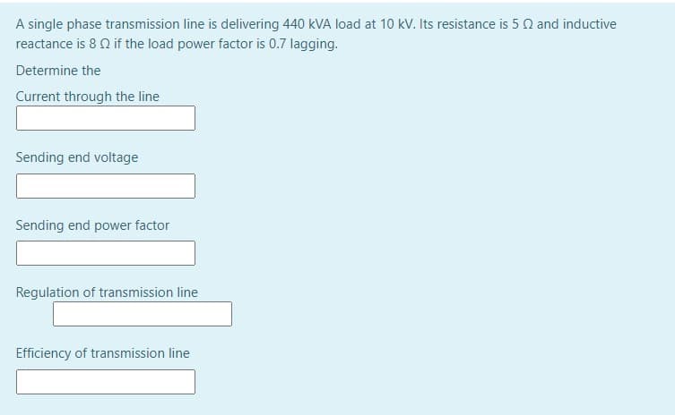 A single phase transmission line is delivering 440 kVA load at 10 kV. Its resistance is 5 Q and inductive
reactance is 8 Q if the load power factor is 0.7 lagging.
Determine the
Current through the line
Sending end voltage
Sending end power factor
Regulation of transmission line
Efficiency of transmission line
