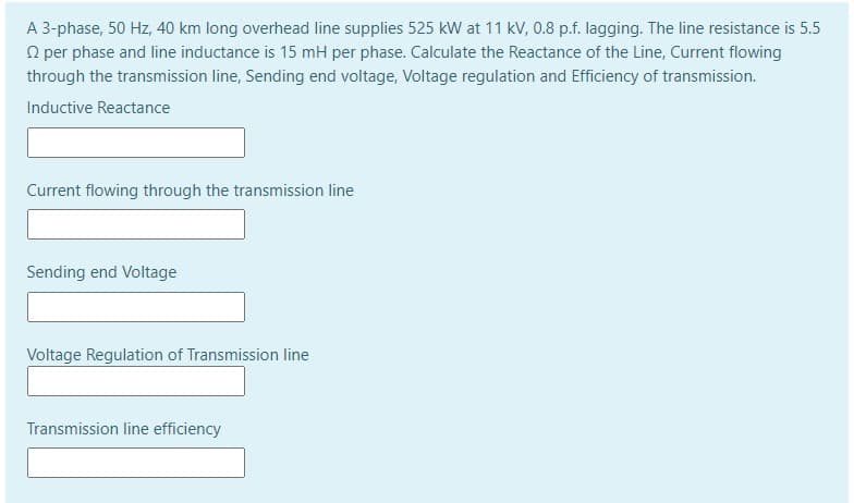 A 3-phase, 50 Hz, 40 km long overhead line supplies 525 kW at 11 kV, 0.8 p.f. lagging. The line resistance is 5.5
O per phase and line inductance is 15 mH per phase. Calculate the Reactance of the Line, Current flowing
through the transmission line, Sending end voltage, Voltage regulation and Efficiency of transmission.
Inductive Reactance
Current flowing through the transmission line
Sending end Voltage
Voltage Regulation of Transmission line
Transmission line efficiency

