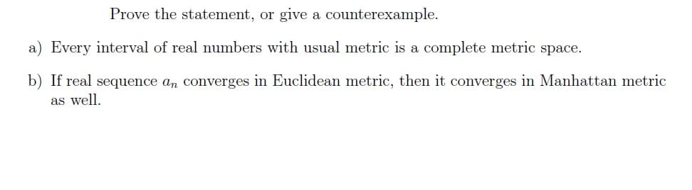 Prove the statement, or give a counterexample.
a) Every interval of real numbers with usual metric is a complete metric space.
b) If real sequence an converges in Euclidean metric, then it converges in Manhattan metric
as well.