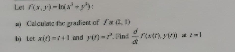 Let f(x,y) = In(x² + y*) :
a) Calculate the gradient of f at (2, 1)
b) Let x(t) =t+1 and y(1) =r. Find
f(x(t), y(t)) at t = 1
dt
