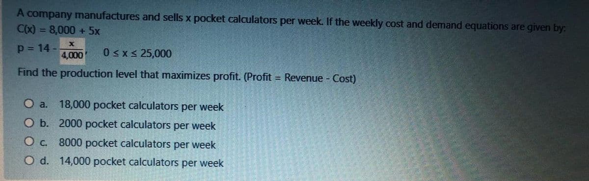 A company manufactures and sells x pocket calculators per week. If the weekly cost and demand equations are given by:
CX) = 8,000 + 5x
p = 14 -
4,000
0 <x< 25,000
Find the production level that maximizes profit. (Profit = Revenue - Cost)
%3D
O a.
18,000 pocket calculators per week
O b. 2000 pocket calculators per week
O c. 8000 pocket calculators per week
O d. 14,000 pocket calculators per week
