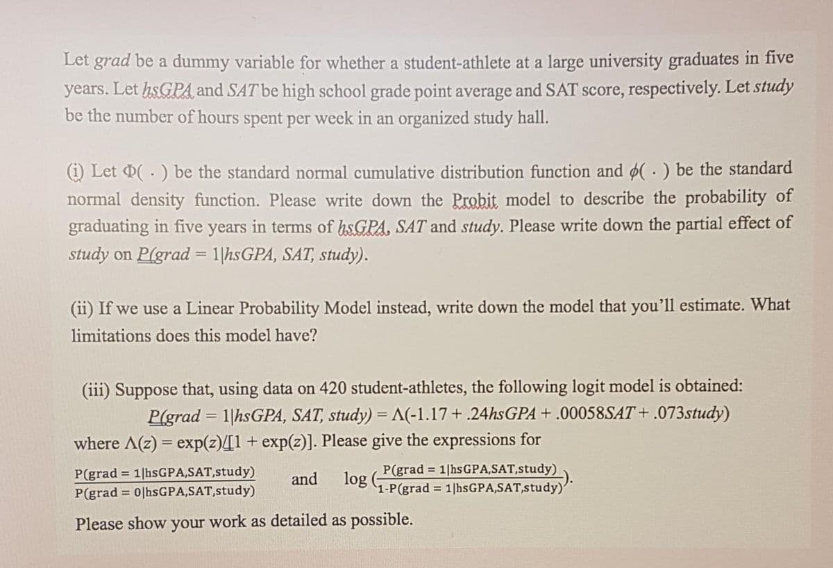 Let grad be a dummy variable for whether a student-athlete at a large university graduates in five
years. Let hsGPA and SAT be high school grade point average and SAT score, respectively. Let study
be the number of hours spent per week in an organized study hall.
i) Let 0( . ) be the standard normal cumulative distribution function and (· ) be the standard
normal density function. Please write down the Probit model to describe the probability of
graduating in five years in terms of hsGPA, SAT and study. Please write down the partial effect of
study on P(grad = 1|hsGPA, SAT, study).
(ii) If we use a Linear Probability Model instead, write down the model that you'll estimate. What
limitations does this model have?
(iii) Suppose that, using data on 420 student-athletes, the following logit model is obtained:
P(grad = 1|hsGPA, SAT, study) =A(-1.17+ .24hsGPA+ .00058SAT+ .073study)
where A(z) = exp(z)[1+ exp(z)]. Please give the expressions for
P(grad = 1|hsGPA,SAT,study)
P(grad = 0|hsGPA,SAT,study)
P(grad = 1|hsGPA,SAT,study)
log
1-P(grad = 1|hsGPA,SAT,study)'
%3D
and
Please show your work as detailed as possible.
