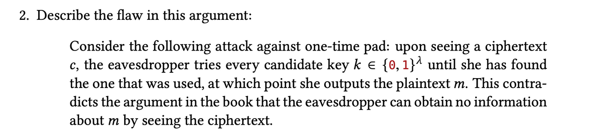 2. Describe the flaw in this argument:
Consider the following attack against one-time pad: upon seeing a ciphertext
c, the eavesdropper tries every candidate key k e {0,1}^ until she has found
the one that was used, at which point she outputs the plaintext m. This contra-
dicts the argument in the book that the eavesdropper can obtain no information
about m by seeing the ciphertext.
