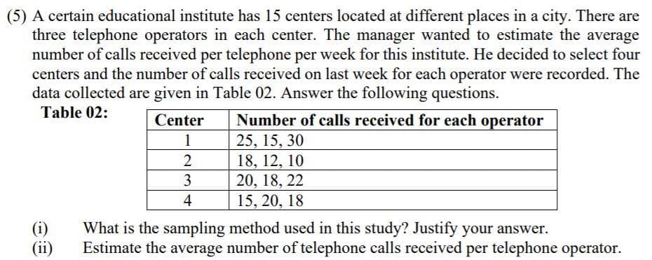 (5) A certain educational institute has 15 centers located at different places in a city. There are
three telephone operators in each center. The manager wanted to estimate the average
number of calls received per telephone per week for this institute. He decided to select four
centers and the number of calls received on last week for each operator were recorded. The
data collected are given in Table 02. Answer the following questions.
Table 02:
Number of calls received for each operator
25, 15, 30
18, 12, 10
20, 18, 22
15, 20, 18
Center
1
4
(i)
(ii)
What is the sampling method used in this study? Justify your answer.
Estimate the average number of telephone calls received per telephone operator.
