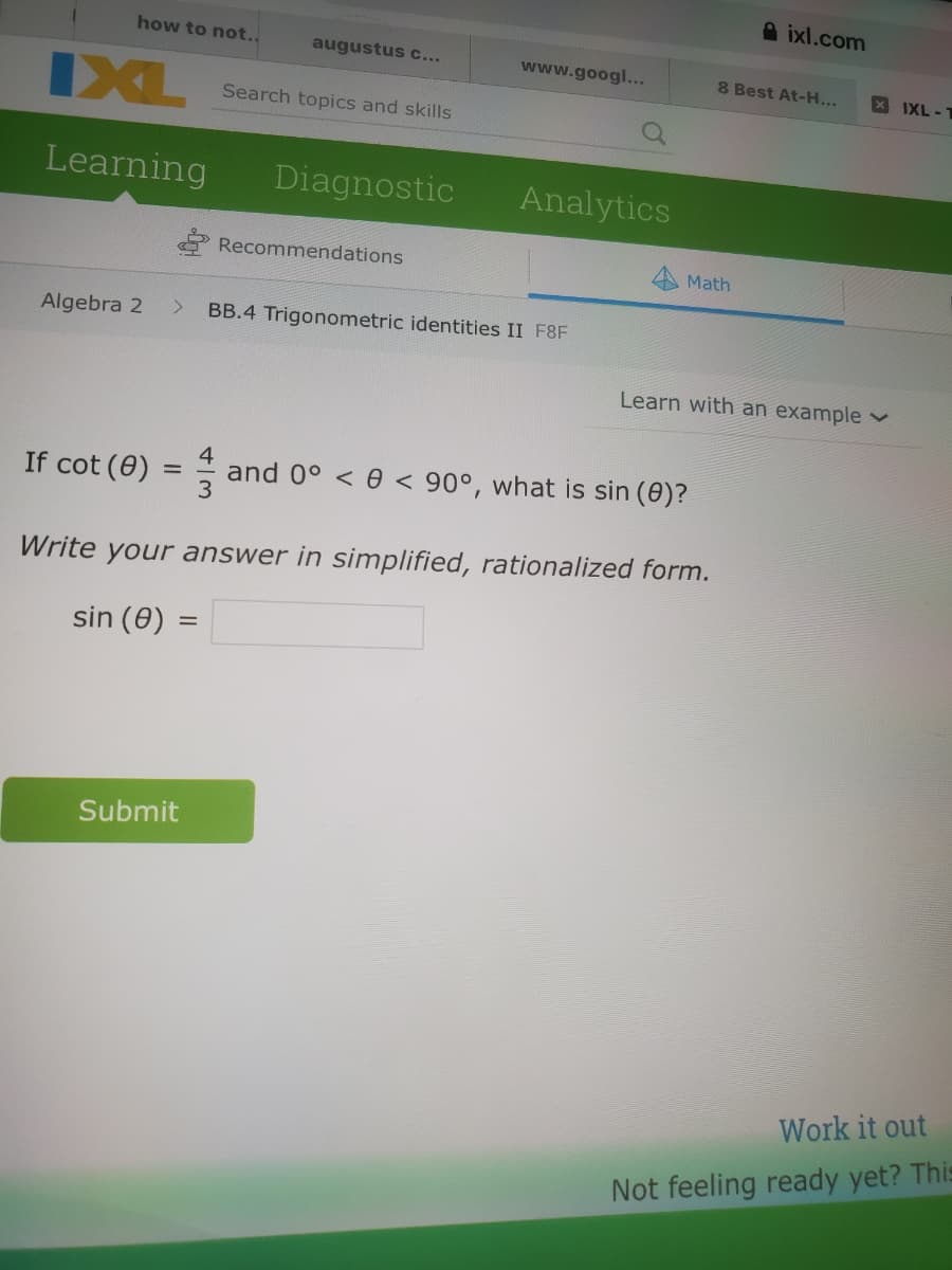 A ixl.com
how to not..
augustus c...
www.googl...
8 Best At-H...
X IXL-T
IXL
Search topics and skills
Learning
Diagnostic
Analytics
Recommendations
Math
Algebra 2
BB.4 Trigonometric identities II F8F
Learn with an example v
If cot (0) =
and 0° < e < 90°, what is sin (0)?
Write your answer in simplified, rationalized form.
sin (0) =
Submit
Work it out
Not feeling ready yet? This
