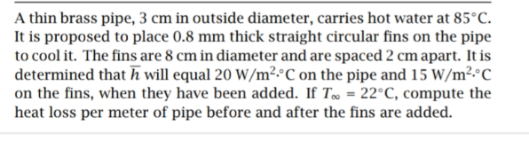 A thin brass pipe, 3 cm in outside diameter, carries hot water at 85°C.
It is proposed to place 0.8 mm thick straight circular fins on the pipe
to cool it. The fins are 8 cm in diameter and are spaced 2 cm apart. It is
determined that h will equal 20 W/m².°C on the pipe and 15 W/m².°C
on the fins, when they have been added. If T = 22°C, compute the
heat loss per meter of pipe before and after the fins are added.
