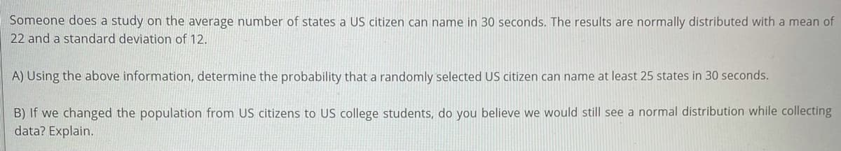 Someone does a study on the average number of states a US citizen can name in 30 seconds. The results are normally distributed with a mean of
22 and a standard deviation of 12.
A) Using the above information, determine the probability that a randomly selected US citizen can name at least 25 states in 30 seconds.
B) If we changed the population from US citizens to US college students, do you believe we would still see a normal distribution while collecting
data? Explain.
