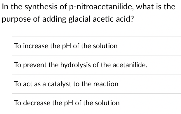 In the synthesis of p-nitroacetanilide, what is the
purpose of adding glacial acetic acid?
To increase the pH of the solution
To prevent the hydrolysis of the acetanilide.
To act as a catalyst to the reaction
To decrease the pH of the solution
