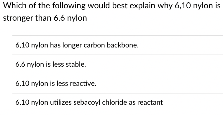 Which of the following would best explain why 6,10 nylon is
stronger than 6,6 nylon
6,10 nylon has longer carbon backbone.
6,6 nylon is less stable.
6,10 nylon is less reactive.
6,10 nylon utilizes sebacoyl chloride as reactant
