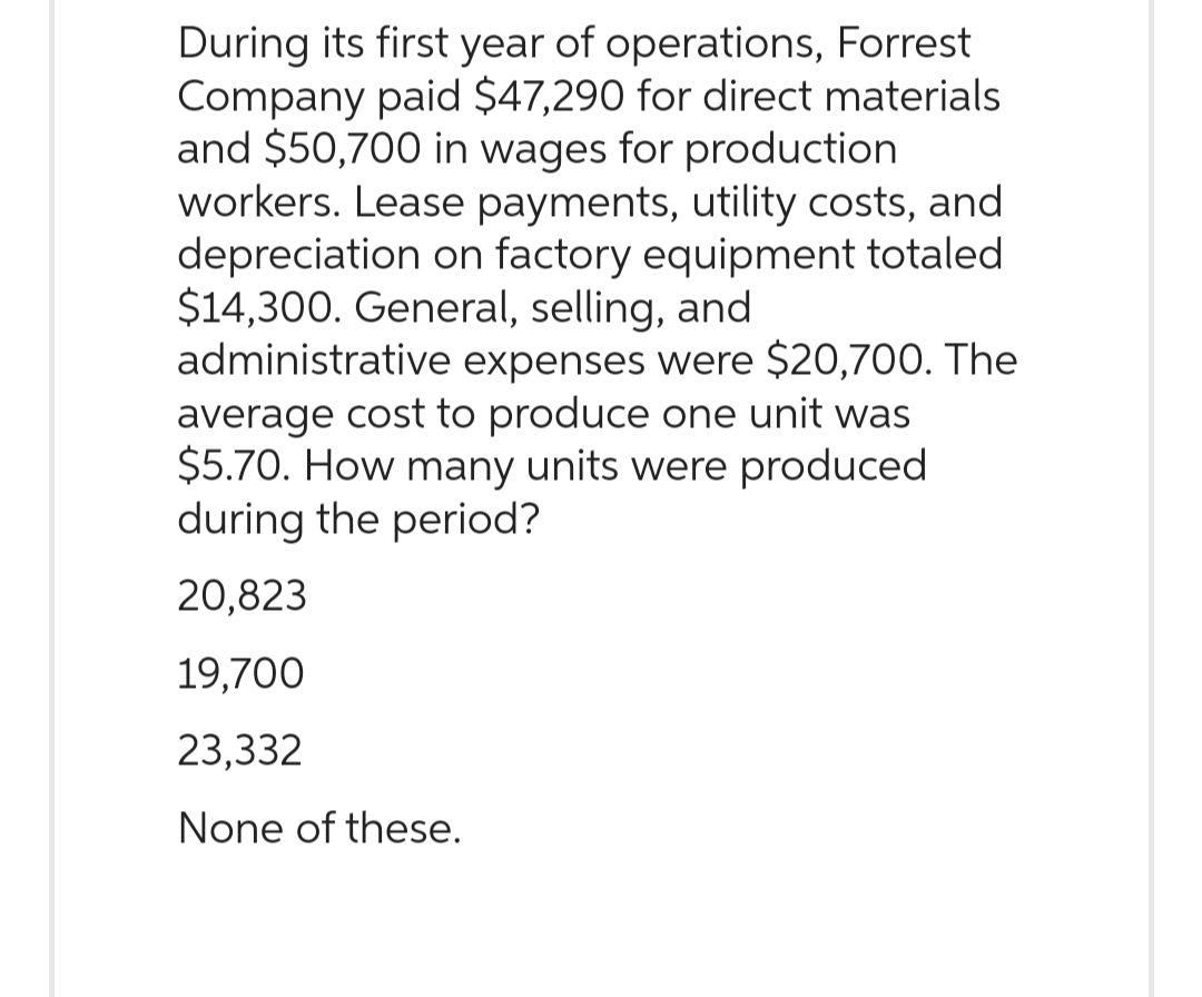 During its first year of operations, Forrest
Company paid $47,290 for direct materials
and $50,700 in wages for production
workers. Lease payments, utility costs, and
depreciation on factory equipment totaled
$14,300. General, selling, and
administrative expenses were $20,700. The
average cost to produce one unit was
$5.70. How many units were produced
during the period?
20,823
19,700
23,332
None of these.
