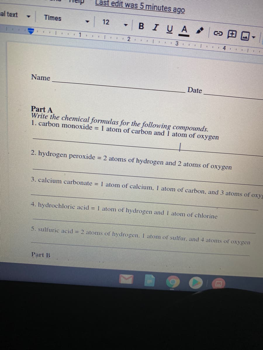 Last edit was 5 minutes ago
al text
в I U A
Times
12
Name
Date
Part A
Write the chemical formulas for the following compounds.
1. carbon monoxide 1 atom of carbon and 1 atom of oxygen
2. hydrogen peroxide = 2 atoms of hydrogen and 2 atoms of oxygen
3. calcium carbonate =1 atom of calcium, I atom of carbon, and 3 atoms of oxyg
4. hydrochloric acid = 1 atom of hydrogen and I atom of chlorine
5. sulfuric acid = 2 atoms of hydrogen, I atom of sulfur, and4 atoms of oxygen
Part B
田
