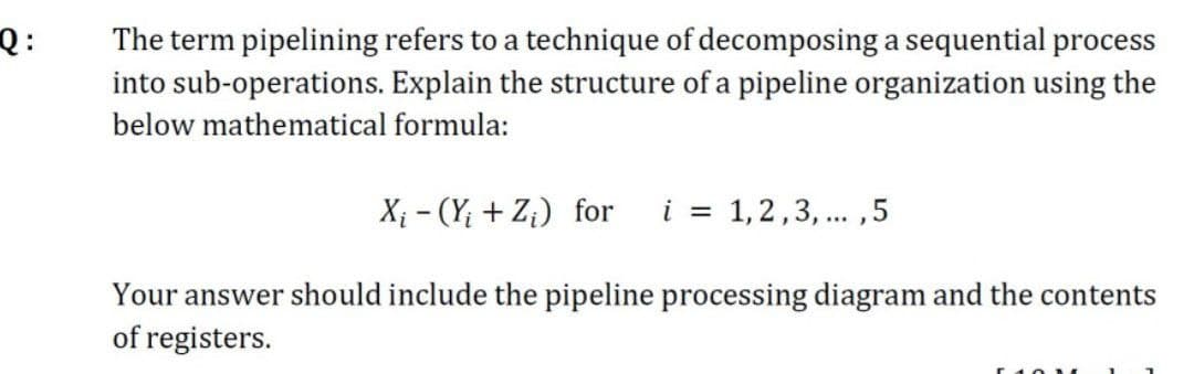 Q:
The term pipelining refers to a technique of decomposing a sequential process
into sub-operations. Explain the structure of a pipeline organization using the
below mathematical formula:
X₁ - (Y; + Z₁) for i
= 1,2,3,..., 5
Your answer should include the pipeline processing diagram and the contents
of registers.