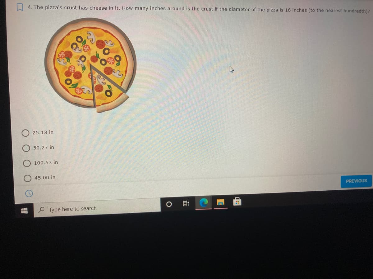 4. The pizza's crust has cheese in it. How many inches around is the crust if the diameter of the pizza is 16 inches (to the nearest hundredth)?
25.13 in
50.27 in
100.53 in
45.00 in
PREVIOUS
P Type here to search
近
